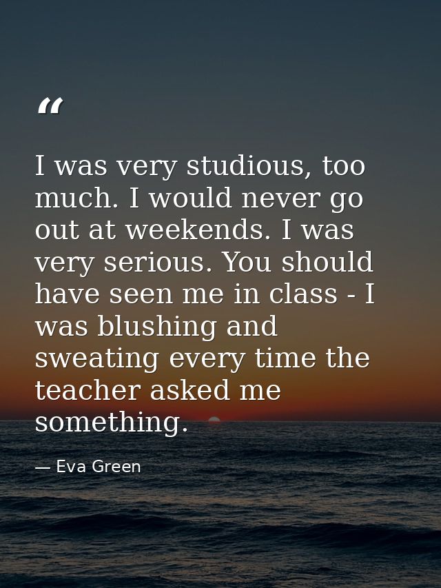 I was very studious, too much. I would never go out at weekends. I was very serious. You should have seen me in class -  — Eva Green