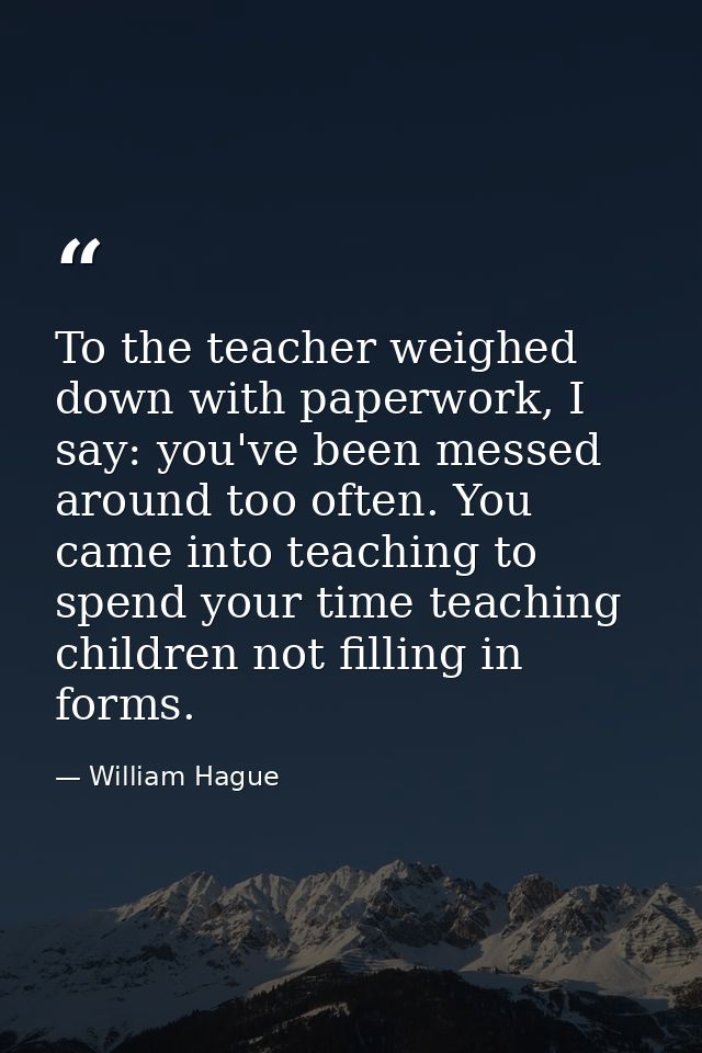 To the teacher weighed down with paperwork, I say: you've been messed around too often. You came into teaching to spend  — William Hague