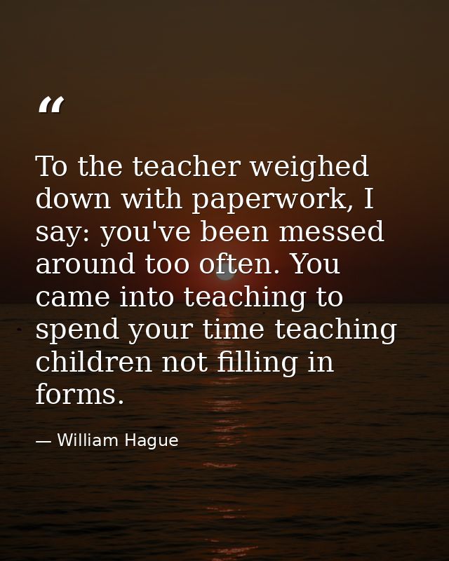 To the teacher weighed down with paperwork, I say: you've been messed around too often. You came into teaching to spend  — William Hague