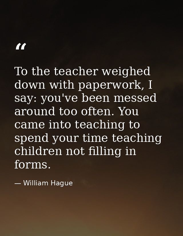 To the teacher weighed down with paperwork, I say: you've been messed around too often. You came into teaching to spend  — William Hague