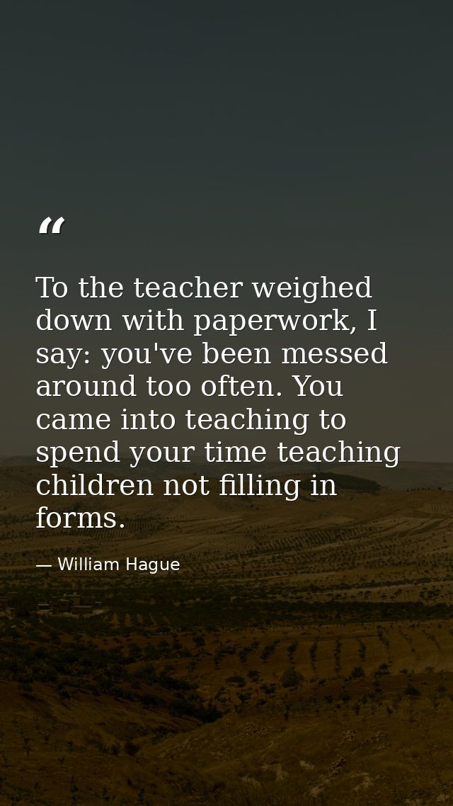To the teacher weighed down with paperwork, I say: you've been messed around too often. You came into teaching to spend  — William Hague
