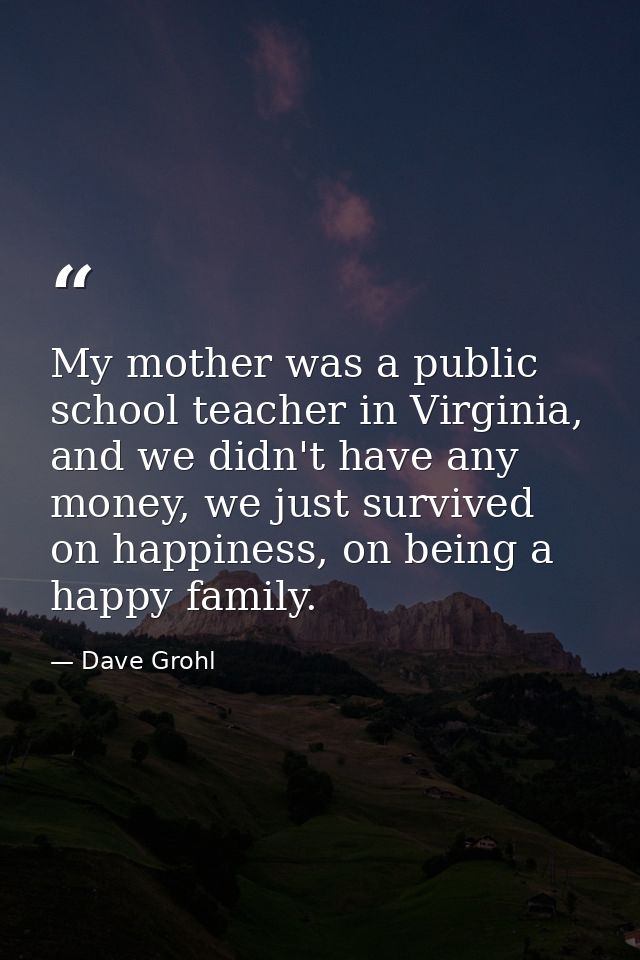 My mother was a public school teacher in Virginia, and we didn't have any money, we just survived on happiness, on being — Dave Grohl