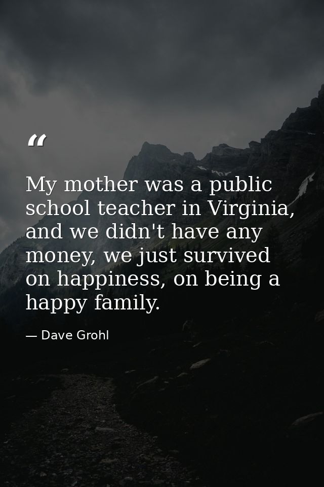 My mother was a public school teacher in Virginia, and we didn't have any money, we just survived on happiness, on being — Dave Grohl