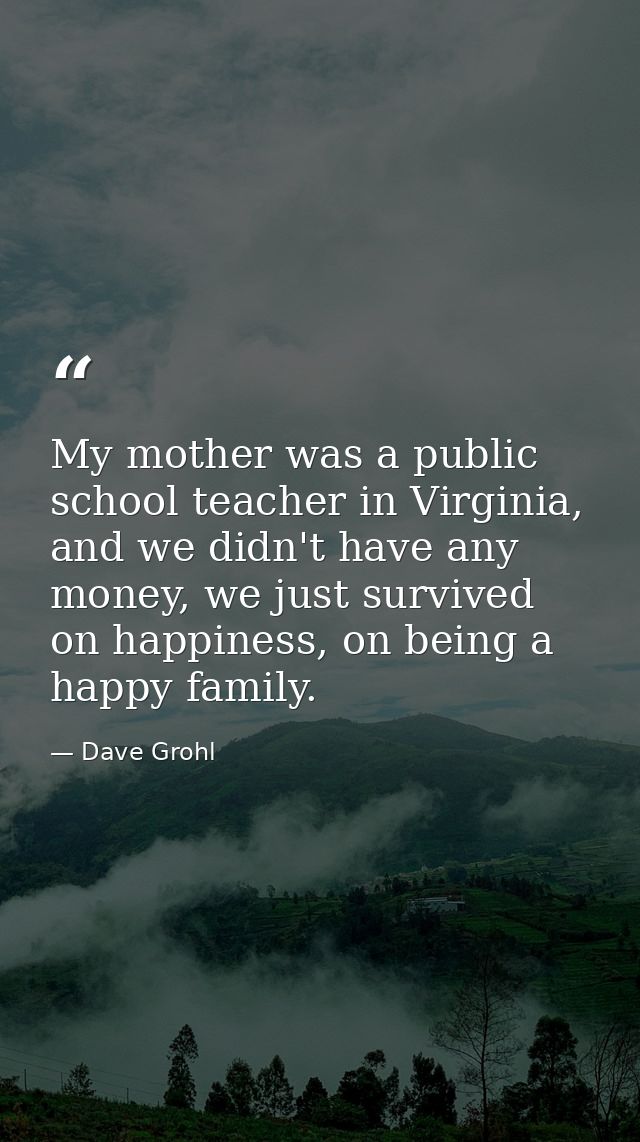 My mother was a public school teacher in Virginia, and we didn't have any money, we just survived on happiness, on being — Dave Grohl