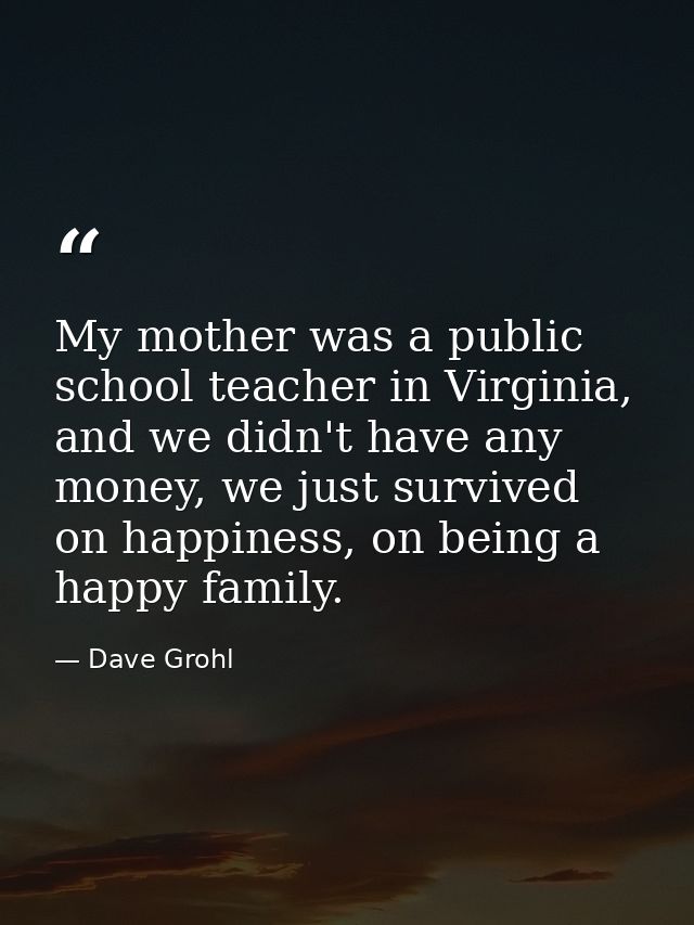 My mother was a public school teacher in Virginia, and we didn't have any money, we just survived on happiness, on being — Dave Grohl