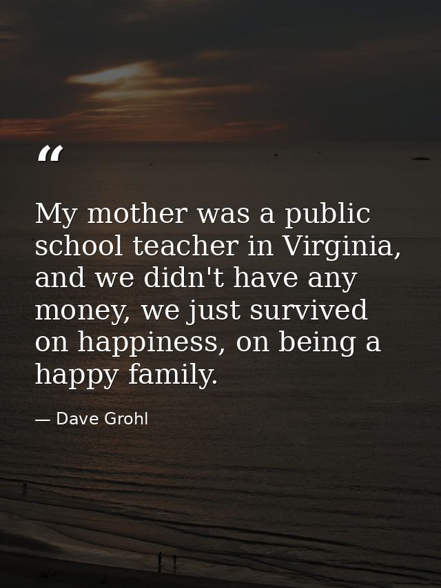 My mother was a public school teacher in Virginia, and we didn't have any money, we just survived on happiness, on being — Dave Grohl