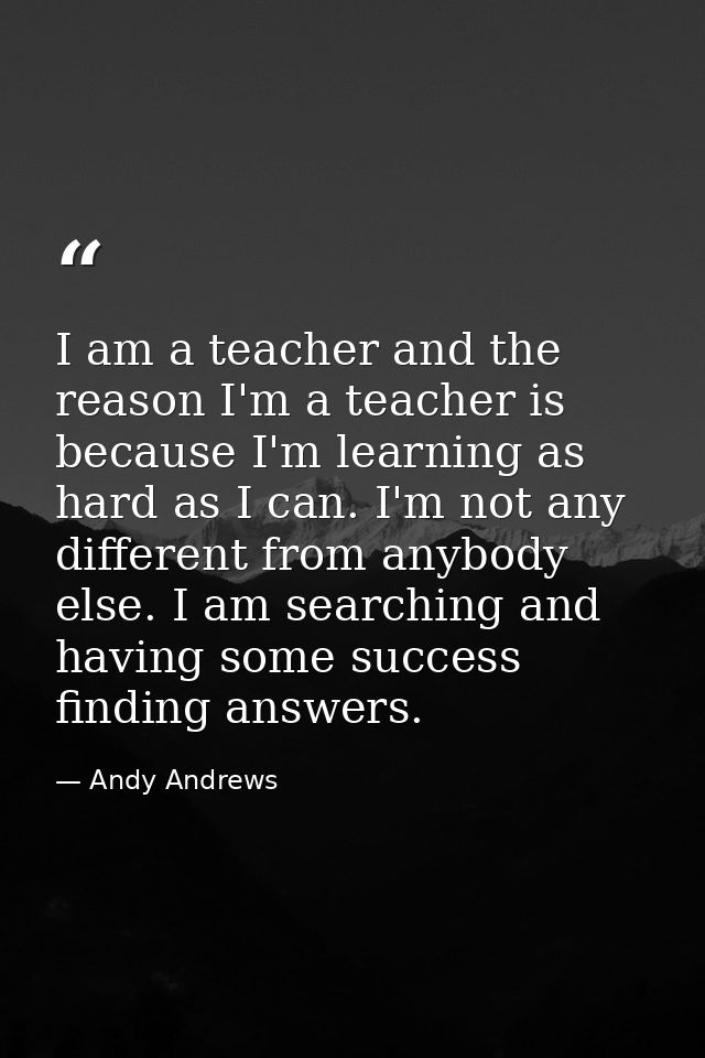 I am a teacher and the reason I'm a teacher is because I'm learning as hard as I can. I'm not any different from anybody — Andy Andrews