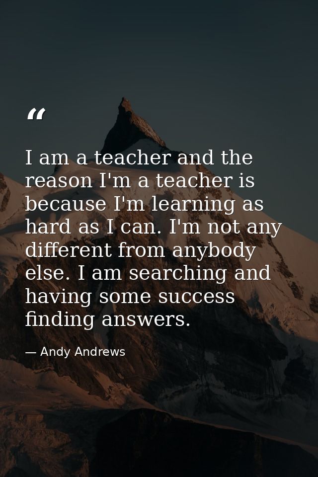 I am a teacher and the reason I'm a teacher is because I'm learning as hard as I can. I'm not any different from anybody — Andy Andrews