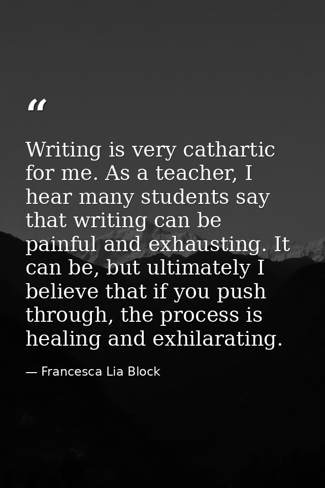 Writing is very cathartic for me. As a teacher, I hear many students say that writing can be painful and exhausting. It  — Francesca Lia Block
