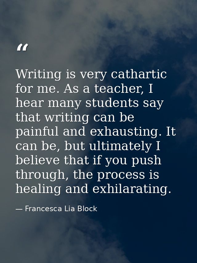 Writing is very cathartic for me. As a teacher, I hear many students say that writing can be painful and exhausting. It  — Francesca Lia Block