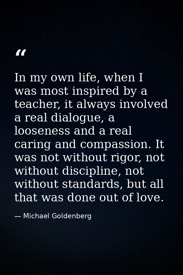 In my own life, when I was most inspired by a teacher, it always involved a real dialogue, a looseness and a real caring — Michael Goldenberg