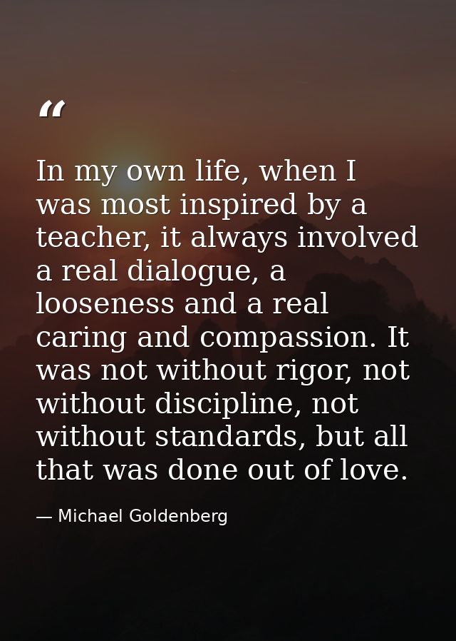 In my own life, when I was most inspired by a teacher, it always involved a real dialogue, a looseness and a real caring — Michael Goldenberg