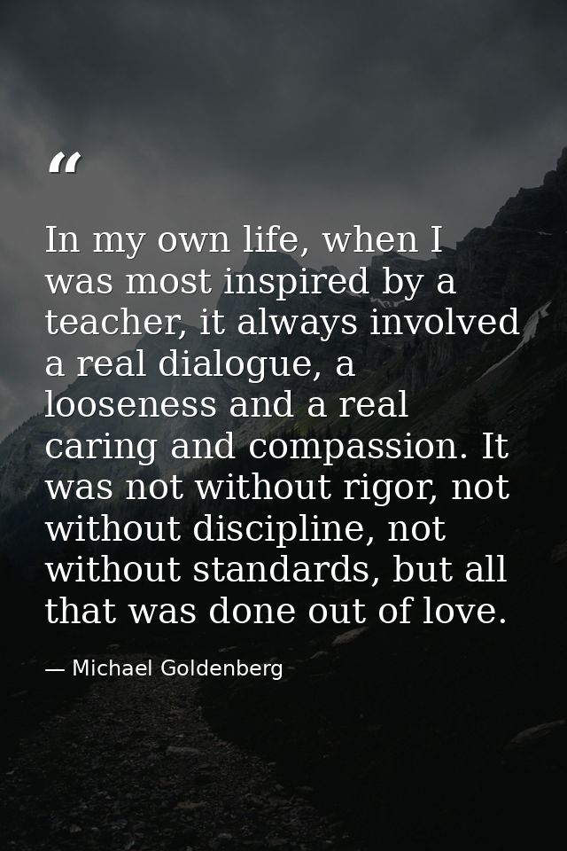 In my own life, when I was most inspired by a teacher, it always involved a real dialogue, a looseness and a real caring — Michael Goldenberg