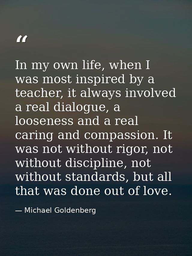 In my own life, when I was most inspired by a teacher, it always involved a real dialogue, a looseness and a real caring — Michael Goldenberg