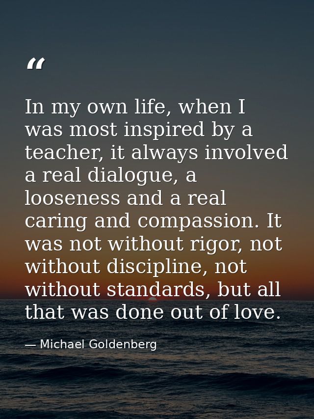 In my own life, when I was most inspired by a teacher, it always involved a real dialogue, a looseness and a real caring — Michael Goldenberg