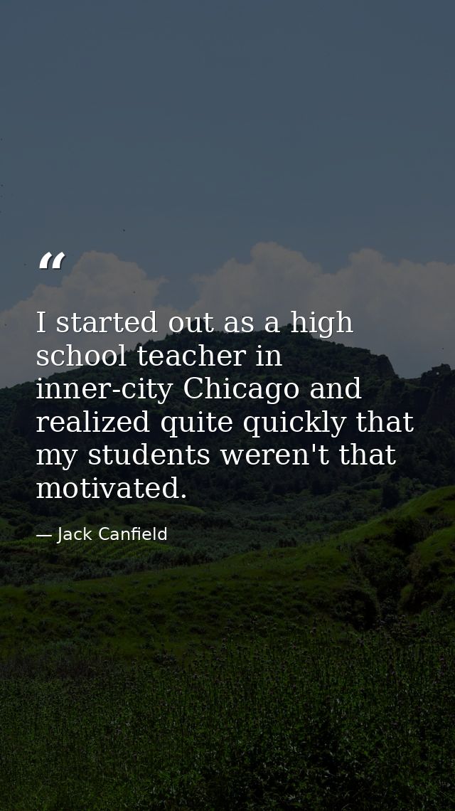 I started out as a high school teacher in inner-city Chicago and realized quite quickly that my students weren't that mo — Jack Canfield