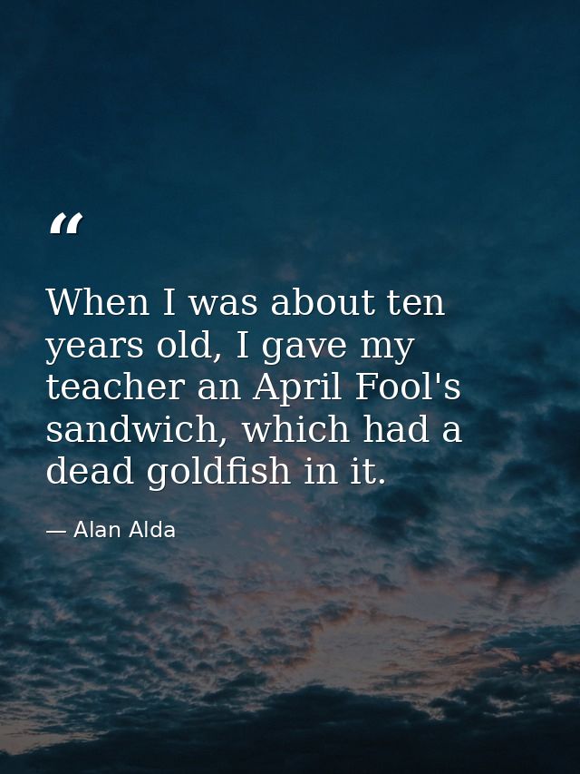 When I was about ten years old, I gave my teacher an April Fool's sandwich, which had a dead goldfish in it. — Alan Alda