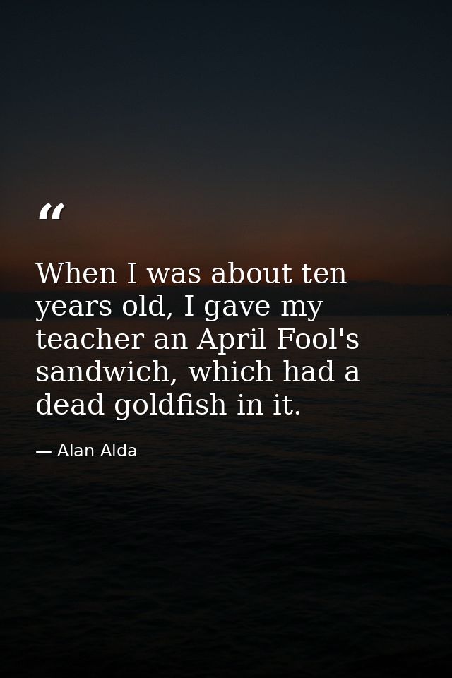 When I was about ten years old, I gave my teacher an April Fool's sandwich, which had a dead goldfish in it. — Alan Alda