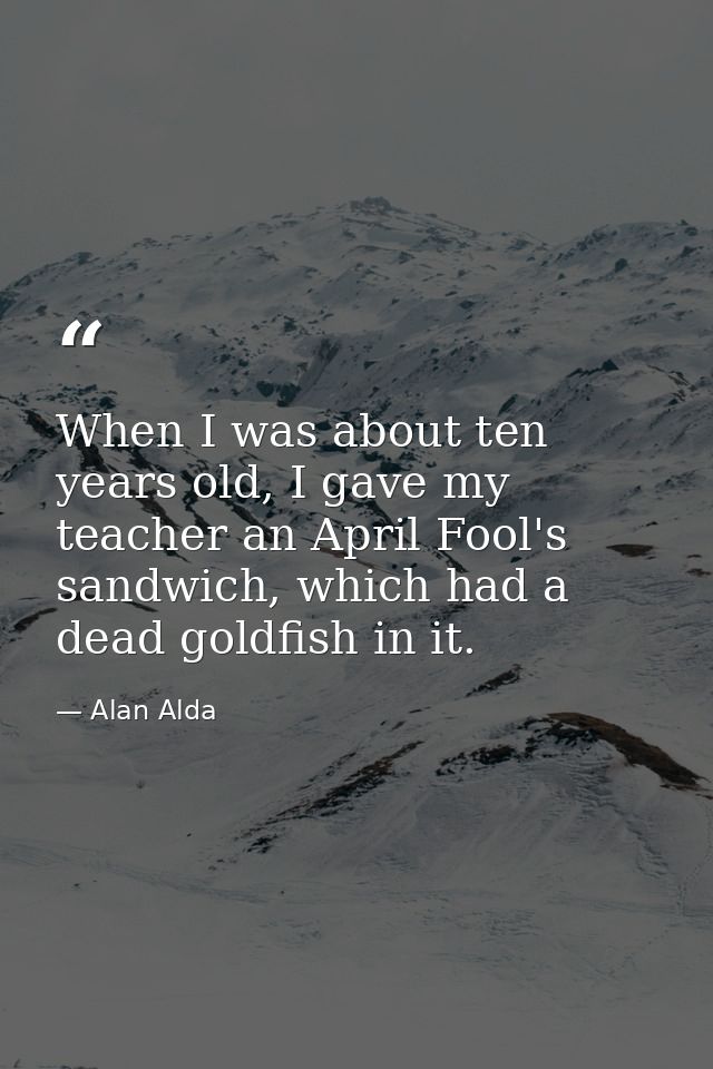 When I was about ten years old, I gave my teacher an April Fool's sandwich, which had a dead goldfish in it. — Alan Alda
