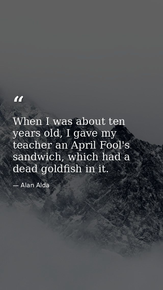 When I was about ten years old, I gave my teacher an April Fool's sandwich, which had a dead goldfish in it. — Alan Alda