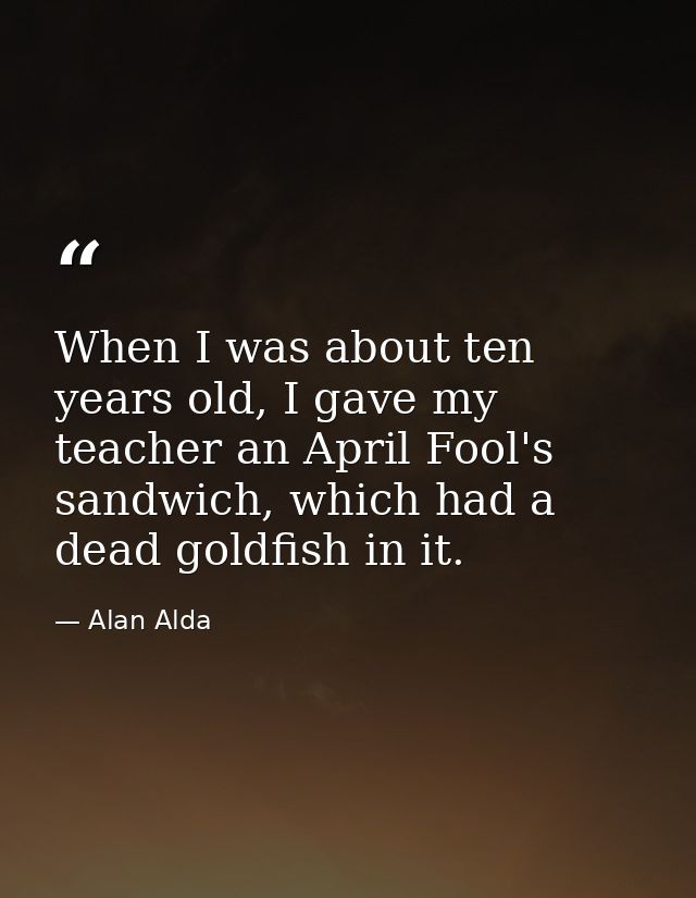 When I was about ten years old, I gave my teacher an April Fool's sandwich, which had a dead goldfish in it. — Alan Alda