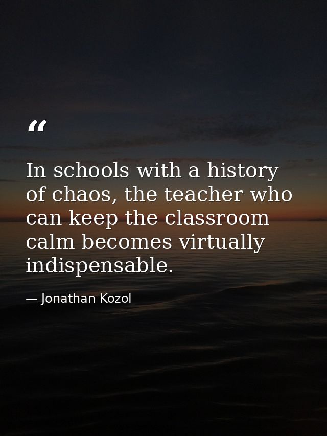 In schools with a history of chaos, the teacher who can keep the classroom calm becomes virtually indispensable. — Jonathan Kozol