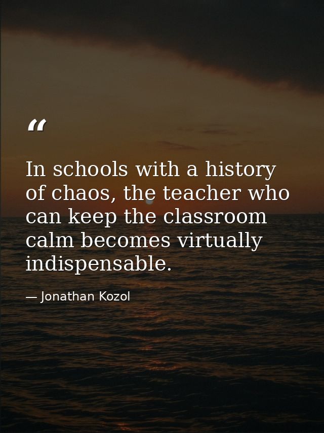 In schools with a history of chaos, the teacher who can keep the classroom calm becomes virtually indispensable. — Jonathan Kozol