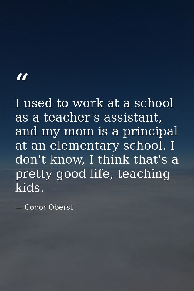 I used to work at a school as a teacher's assistant, and my mom is a principal at an elementary school. I don't know, I  — Conor Oberst