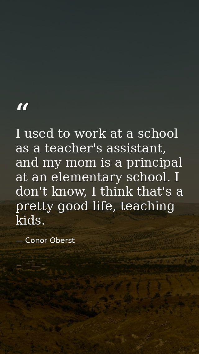 I used to work at a school as a teacher's assistant, and my mom is a principal at an elementary school. I don't know, I  — Conor Oberst