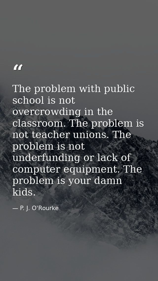 The problem with public school is not overcrowding in the classroom. The problem is not teacher unions. The problem is n — P. J. O'Rourke