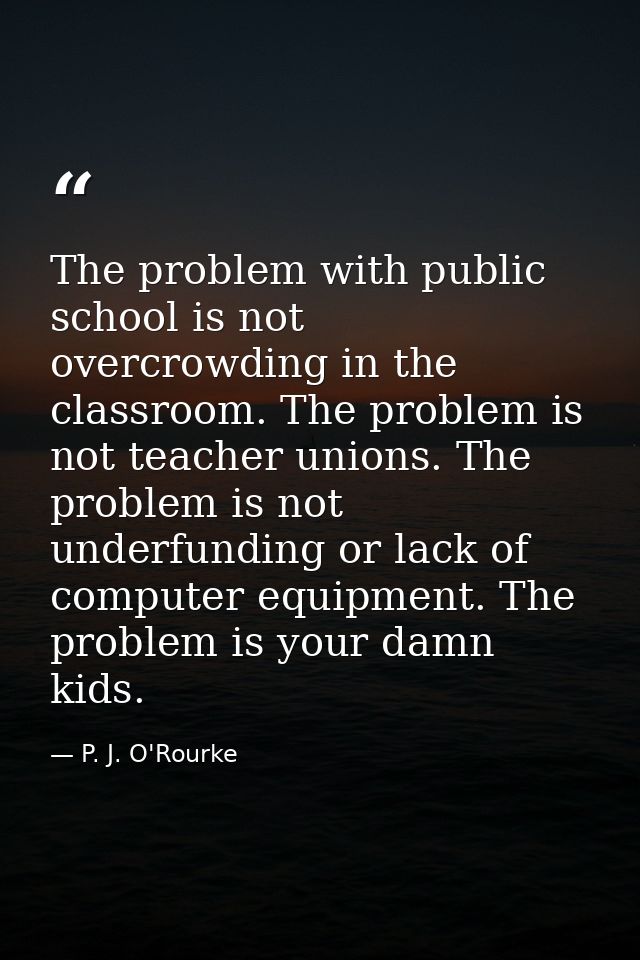 The problem with public school is not overcrowding in the classroom. The problem is not teacher unions. The problem is n — P. J. O'Rourke