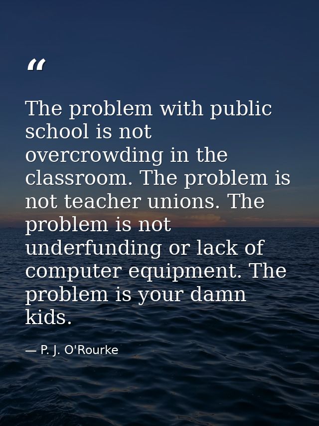 The problem with public school is not overcrowding in the classroom. The problem is not teacher unions. The problem is n — P. J. O'Rourke