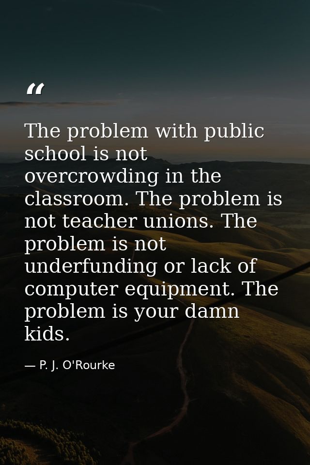 The problem with public school is not overcrowding in the classroom. The problem is not teacher unions. The problem is n — P. J. O'Rourke