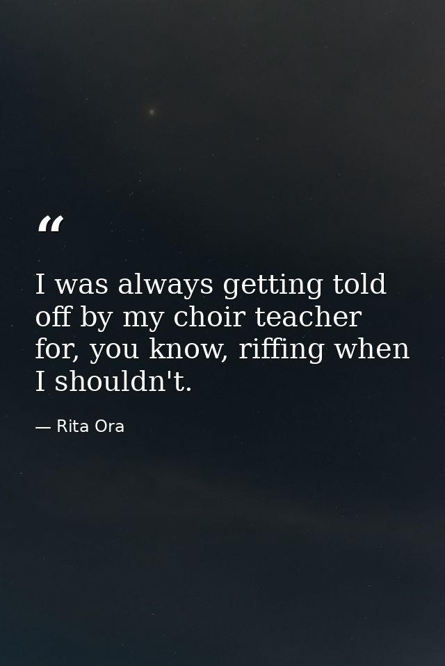 I was always getting told off by my choir teacher for, you know, riffing when I shouldn't. — Rita Ora