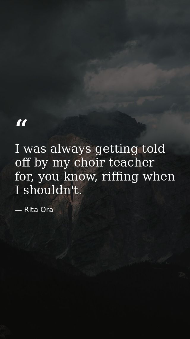 I was always getting told off by my choir teacher for, you know, riffing when I shouldn't. — Rita Ora