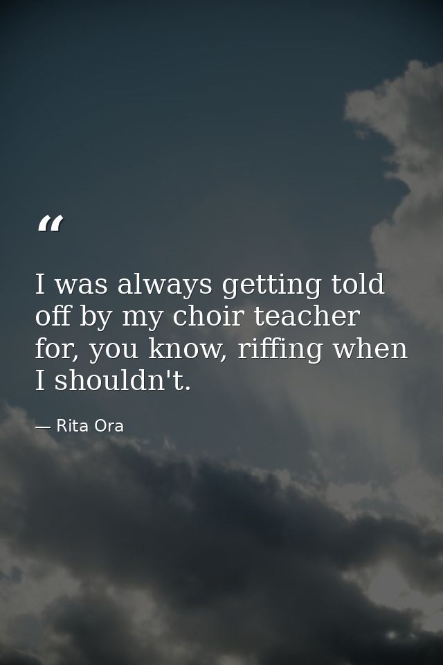 I was always getting told off by my choir teacher for, you know, riffing when I shouldn't. — Rita Ora