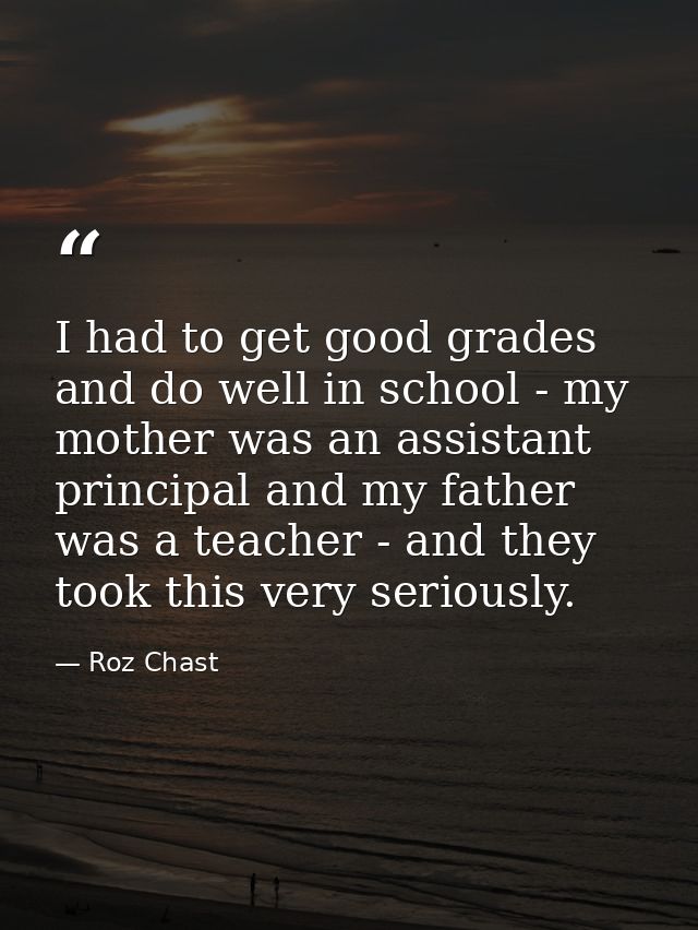 I had to get good grades and do well in school - my mother was an assistant principal and my father was a teacher - and  — Roz Chast