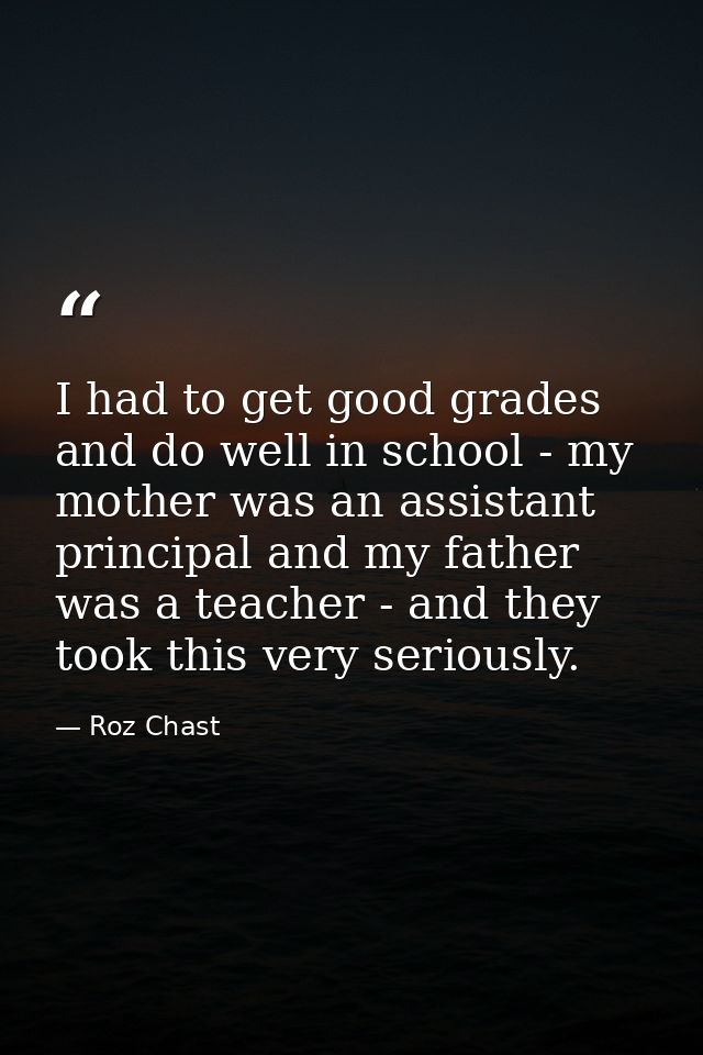 I had to get good grades and do well in school - my mother was an assistant principal and my father was a teacher - and  — Roz Chast