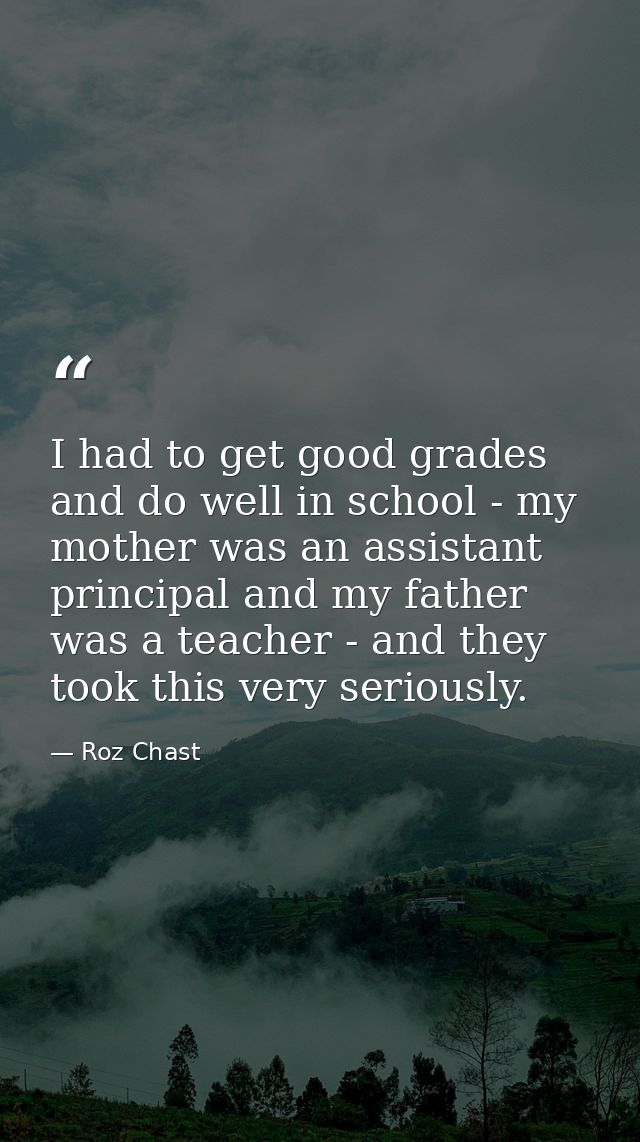 I had to get good grades and do well in school - my mother was an assistant principal and my father was a teacher - and  — Roz Chast