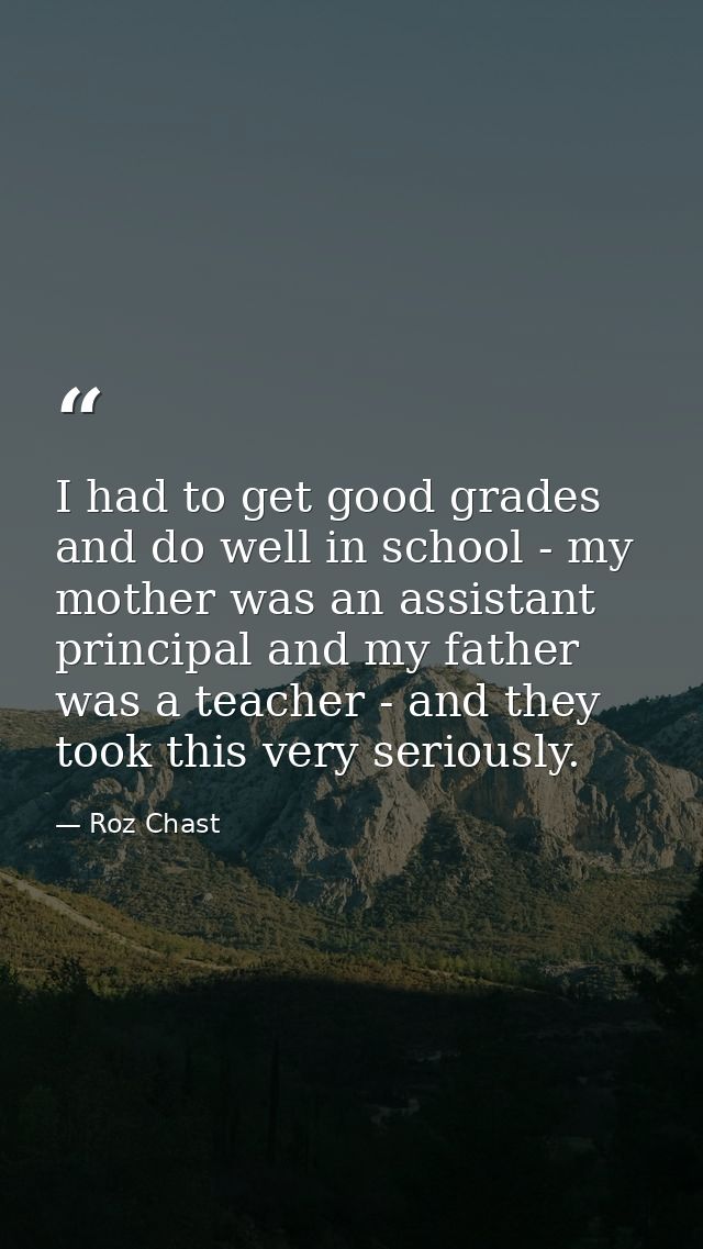 I had to get good grades and do well in school - my mother was an assistant principal and my father was a teacher - and  — Roz Chast