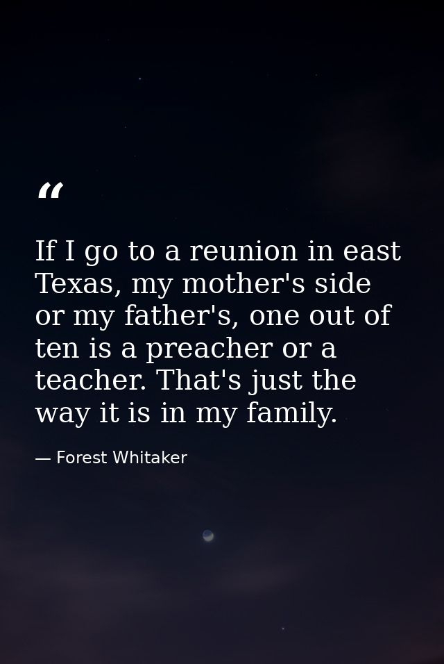 If I go to a reunion in east Texas, my mother's side or my father's, one out of ten is a preacher or a teacher. That's j — Forest Whitaker