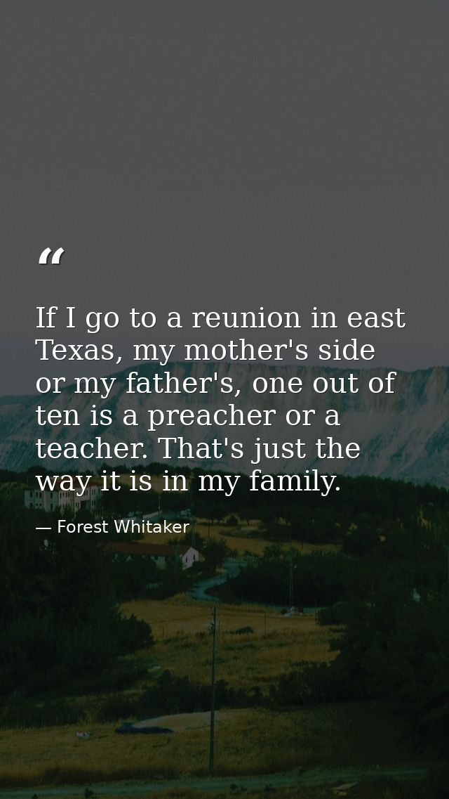 If I go to a reunion in east Texas, my mother's side or my father's, one out of ten is a preacher or a teacher. That's j — Forest Whitaker