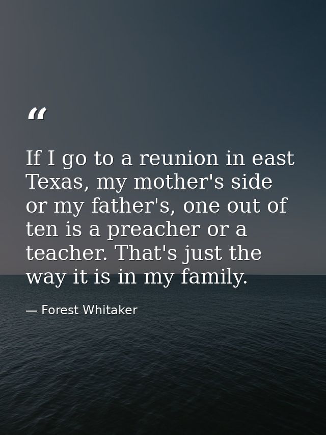 If I go to a reunion in east Texas, my mother's side or my father's, one out of ten is a preacher or a teacher. That's j — Forest Whitaker