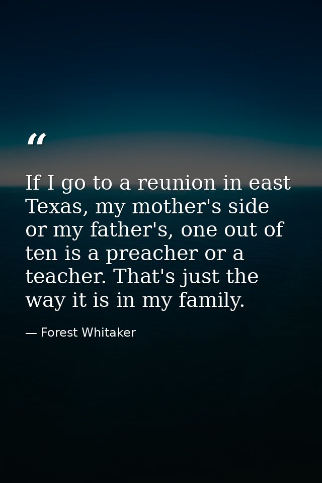 If I go to a reunion in east Texas, my mother's side or my father's, one out of ten is a preacher or a teacher. That's j — Forest Whitaker