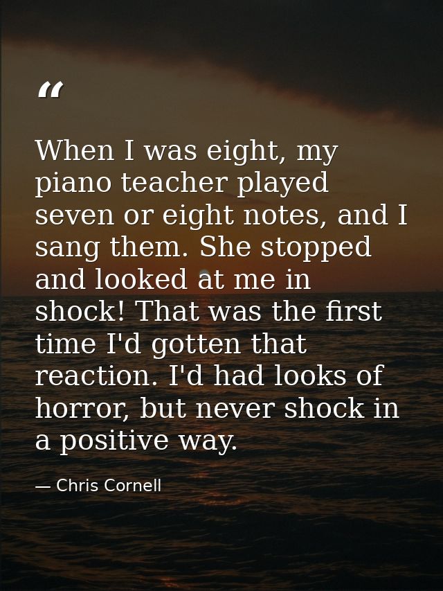 When I was eight, my piano teacher played seven or eight notes, and I sang them. She stopped and looked at me in shock!  — Chris Cornell