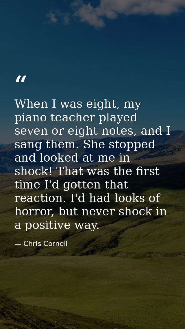 When I was eight, my piano teacher played seven or eight notes, and I sang them. She stopped and looked at me in shock!  — Chris Cornell