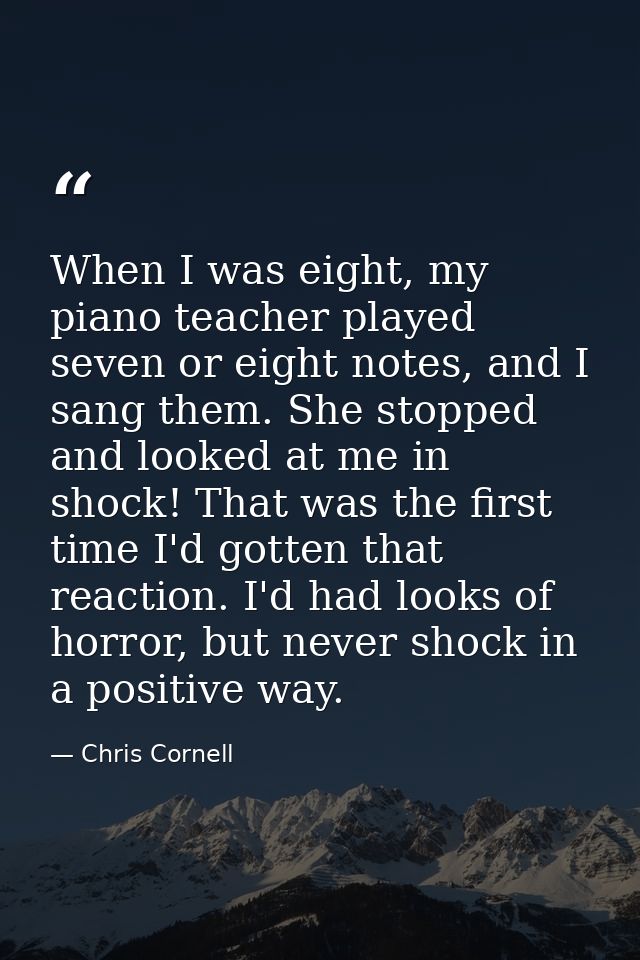 When I was eight, my piano teacher played seven or eight notes, and I sang them. She stopped and looked at me in shock!  — Chris Cornell