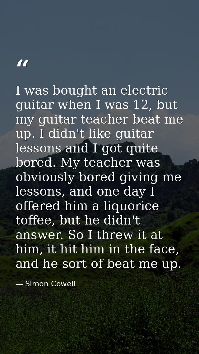 I was bought an electric guitar when I was 12, but my guitar teacher beat me up. I didn't like guitar lessons and I got  — Simon Cowell