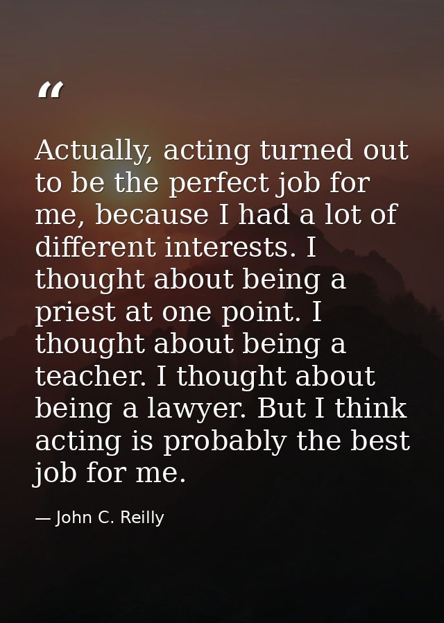 Actually, acting turned out to be the perfect job for me, because I had a lot of different interests. I thought about be — John C. Reilly