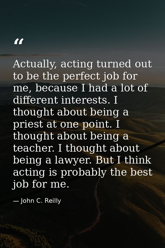 Actually, acting turned out to be the perfect job for me, because I had a lot of different interests. I thought about be — John C. Reilly